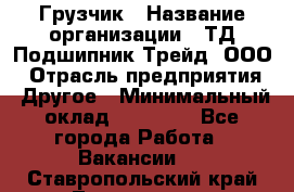 Грузчик › Название организации ­ ТД Подшипник Трейд, ООО › Отрасль предприятия ­ Другое › Минимальный оклад ­ 35 000 - Все города Работа » Вакансии   . Ставропольский край,Лермонтов г.